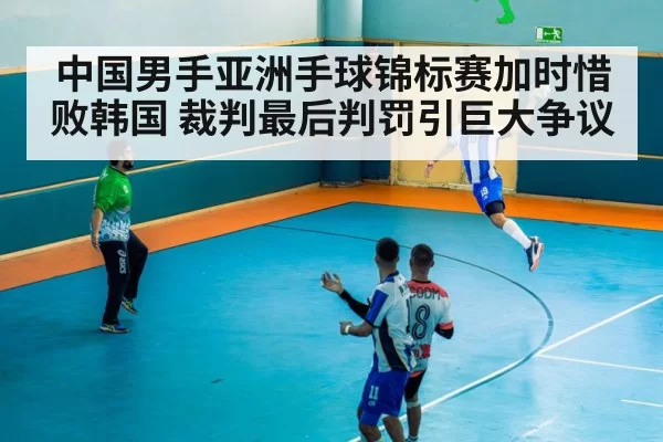 中国男手亚洲手球锦标赛加时惜败韩国 裁判最后判罚引巨大争议