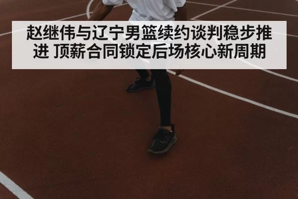 赵继伟与辽宁男篮续约谈判稳步推进 顶薪合同锁定后场核心新周期